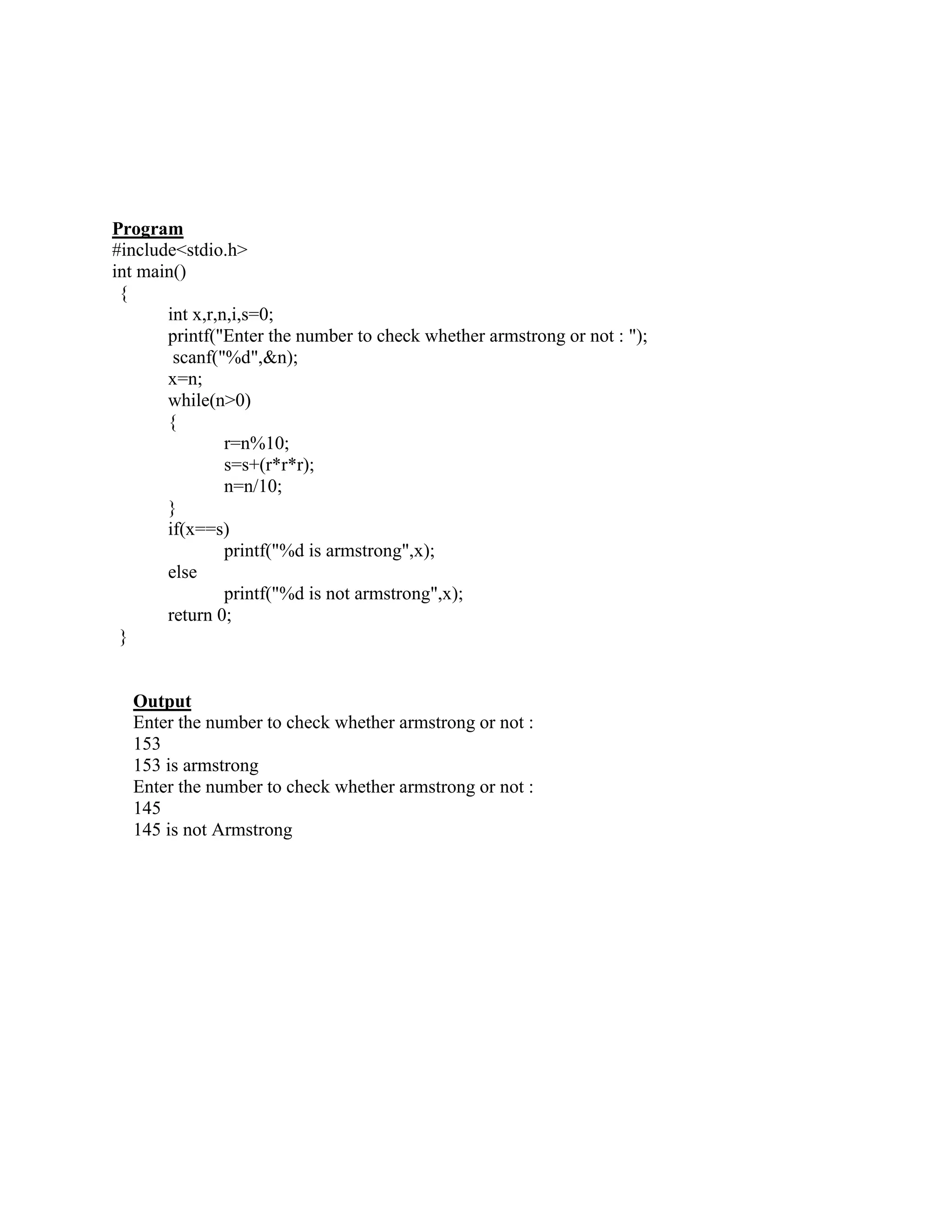 Program
#include<stdio.h>
int main()
 {
       int x,r,n,i,s=0;
       printf("Enter the number to check whether armstrong or not : ");
        scanf("%d",&n);
       x=n;
       while(n>0)
       {
                r=n%10;
                s=s+(r*r*r);
                n=n/10;
       }
       if(x==s)
                printf("%d is armstrong",x);
       else
                printf("%d is not armstrong",x);
       return 0;
 }


  Output
  Enter the number to check whether armstrong or not :
  153
  153 is armstrong
  Enter the number to check whether armstrong or not :
  145
  145 is not Armstrong
 