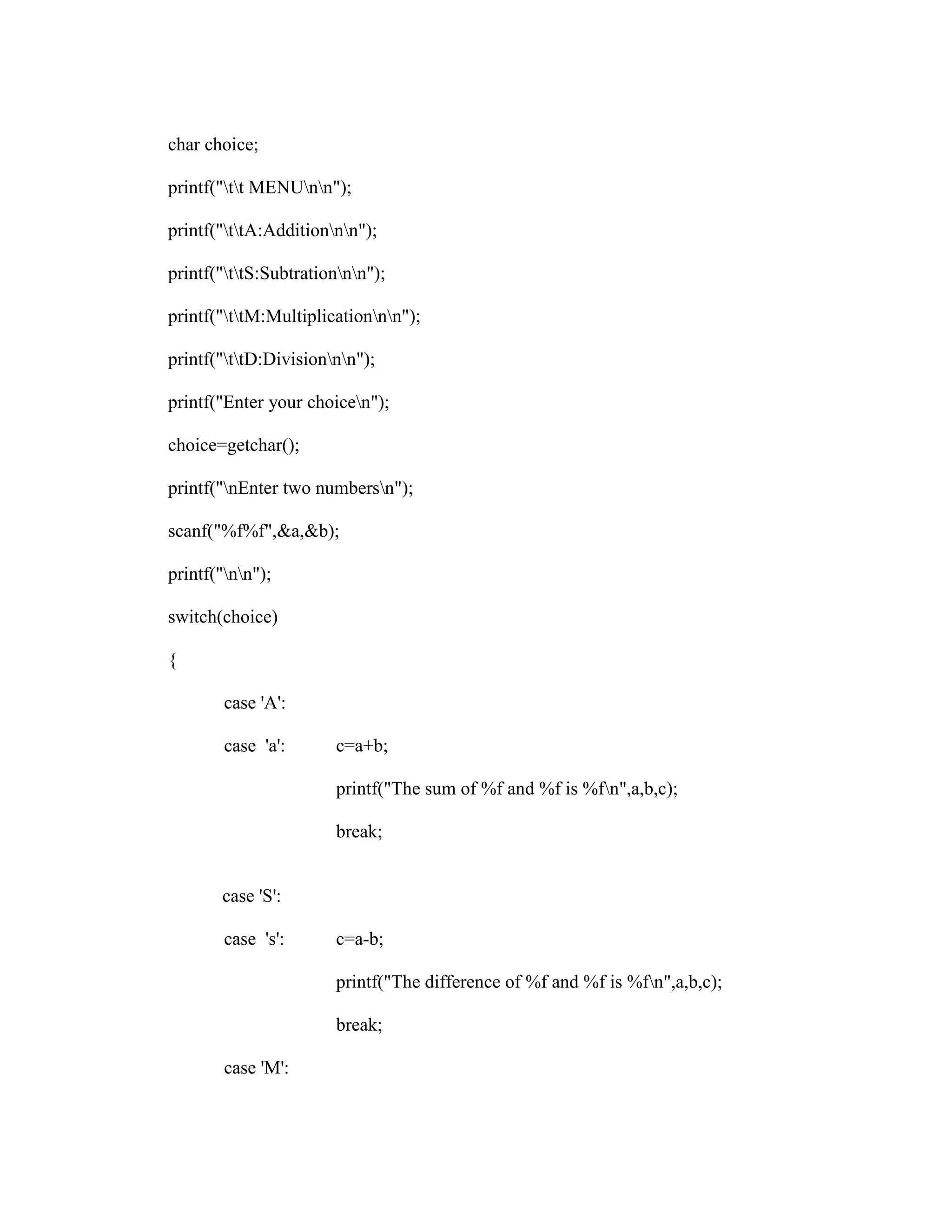 char choice;

printf("tt MENUnn");

printf("ttA:Additionnn");

printf("ttS:Subtrationnn");

printf("ttM:Multiplicationnn");

printf("ttD:Divisionnn");

printf("Enter your choicen");

choice=getchar();

printf("nEnter two numbersn");

scanf("%f%f",&a,&b);

printf("nn");

switch(choice)

{

        case 'A':

        case 'a':      c=a+b;

                       printf("The sum of %f and %f is %fn",a,b,c);

                       break;


       case 'S':

        case 's':      c=a-b;

                       printf("The difference of %f and %f is %fn",a,b,c);

                       break;

        case 'M':
 