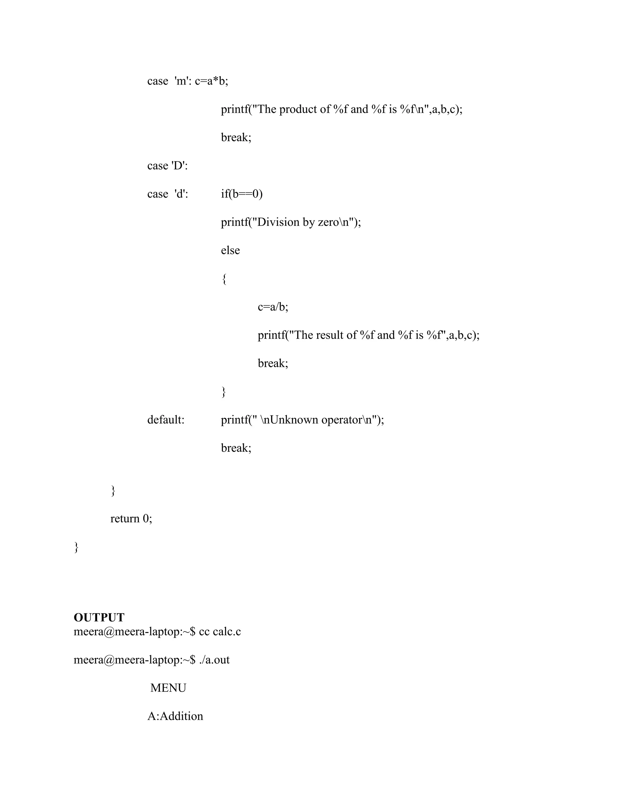 case 'm': c=a*b;

                           printf("The product of %f and %f is %fn",a,b,c);

                           break;

             case 'D':

             case 'd':     if(b==0)

                           printf("Division by zeron");

                           else

                           {

                                    c=a/b;

                                    printf("The result of %f and %f is %f",a,b,c);

                                    break;

                           }

             default:      printf(" nUnknown operatorn");

                           break;


      }

      return 0;

}




OUTPUT
meera@meera-laptop:~$ cc calc.c

meera@meera-laptop:~$ ./a.out

              MENU

             A:Addition
 