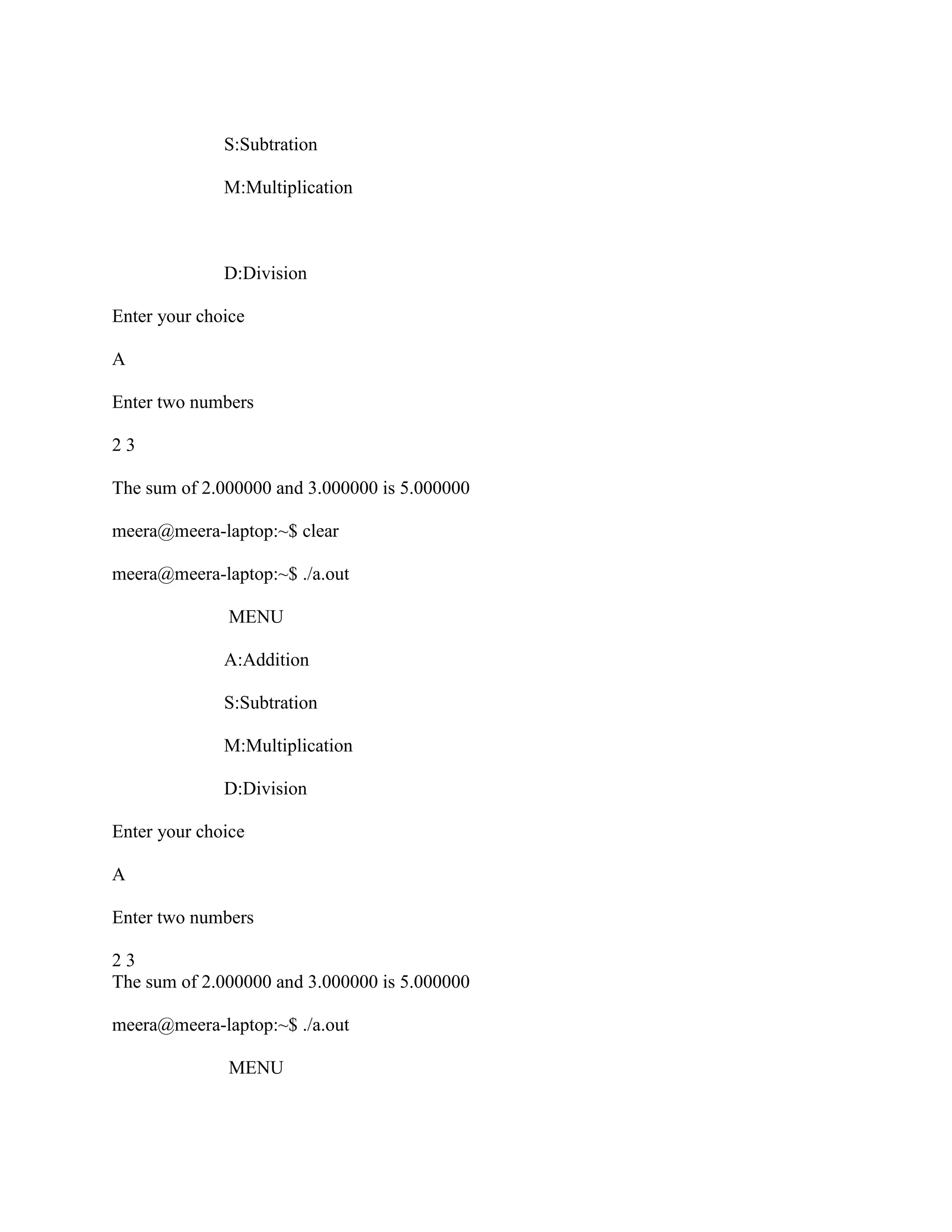 S:Subtration

              M:Multiplication



              D:Division

Enter your choice

A

Enter two numbers

23

The sum of 2.000000 and 3.000000 is 5.000000

meera@meera-laptop:~$ clear

meera@meera-laptop:~$ ./a.out

              MENU

              A:Addition

              S:Subtration

              M:Multiplication

              D:Division

Enter your choice

A

Enter two numbers

23
The sum of 2.000000 and 3.000000 is 5.000000

meera@meera-laptop:~$ ./a.out

              MENU
 