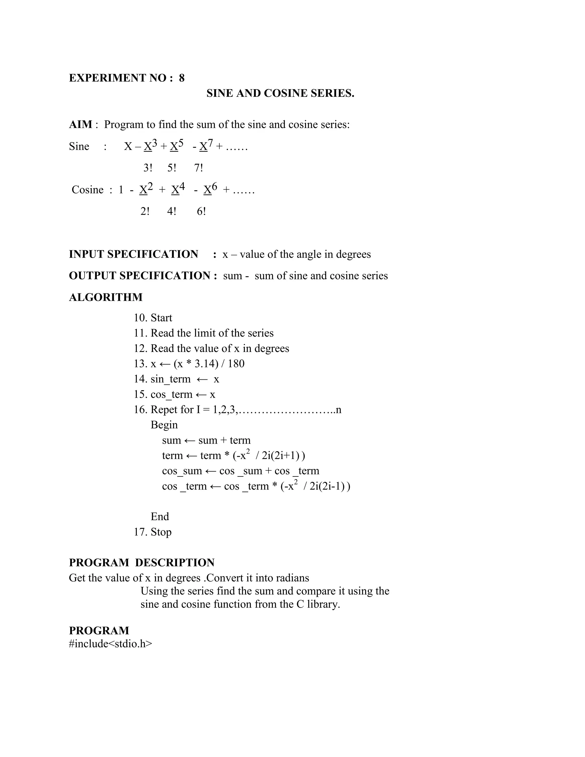 EXPERIMENT NO : 8
                                 SINE AND COSINE SERIES.

AIM : Program to find the sum of the sine and cosine series:
Sine   :    X – X3 + X5 - X7 + ……
                3!   5!    7!
Cosine : 1 - X2 + X4 - X6 + ……
               2!    4!     6!


INPUT SPECIFICATION              : x – value of the angle in degrees
OUTPUT SPECIFICATION : sum - sum of sine and cosine series
ALGORITHM
              10. Start
              11. Read the limit of the series
              12. Read the value of x in degrees
              13. x ← (x * 3.14) / 180
              14. sin_term ← x
              15. cos_term ← x
              16. Repet for I = 1,2,3,……………………..n
                  Begin
                     sum ← sum + term
                     term ← term * (-x2 / 2i(2i+1) )
                     cos_sum ← cos _sum + cos _term
                     cos _term ← cos _term * (-x2 / 2i(2i-1) )

                  End
              17. Stop

PROGRAM DESCRIPTION
Get the value of x in degrees .Convert it into radians
                Using the series find the sum and compare it using the
                sine and cosine function from the C library.

PROGRAM
#include<stdio.h>
 