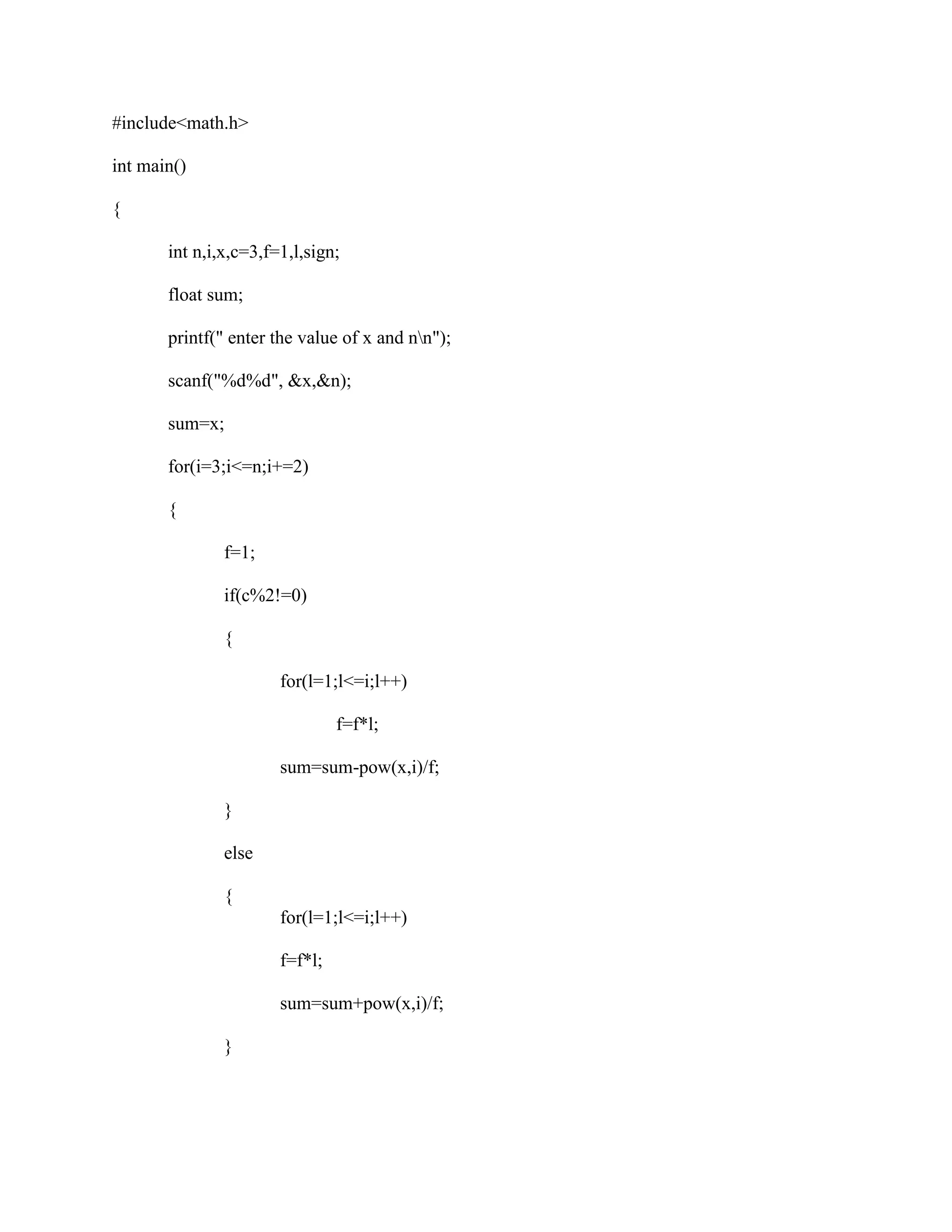 #include<math.h>

int main()

{

       int n,i,x,c=3,f=1,l,sign;

       float sum;

       printf(" enter the value of x and nn");

       scanf("%d%d", &x,&n);

       sum=x;

       for(i=3;i<=n;i+=2)

       {

               f=1;

               if(c%2!=0)

               {

                       for(l=1;l<=i;l++)

                                f=f*l;

                       sum=sum-pow(x,i)/f;

               }

               else

               {
                       for(l=1;l<=i;l++)

                       f=f*l;

                       sum=sum+pow(x,i)/f;

               }
 