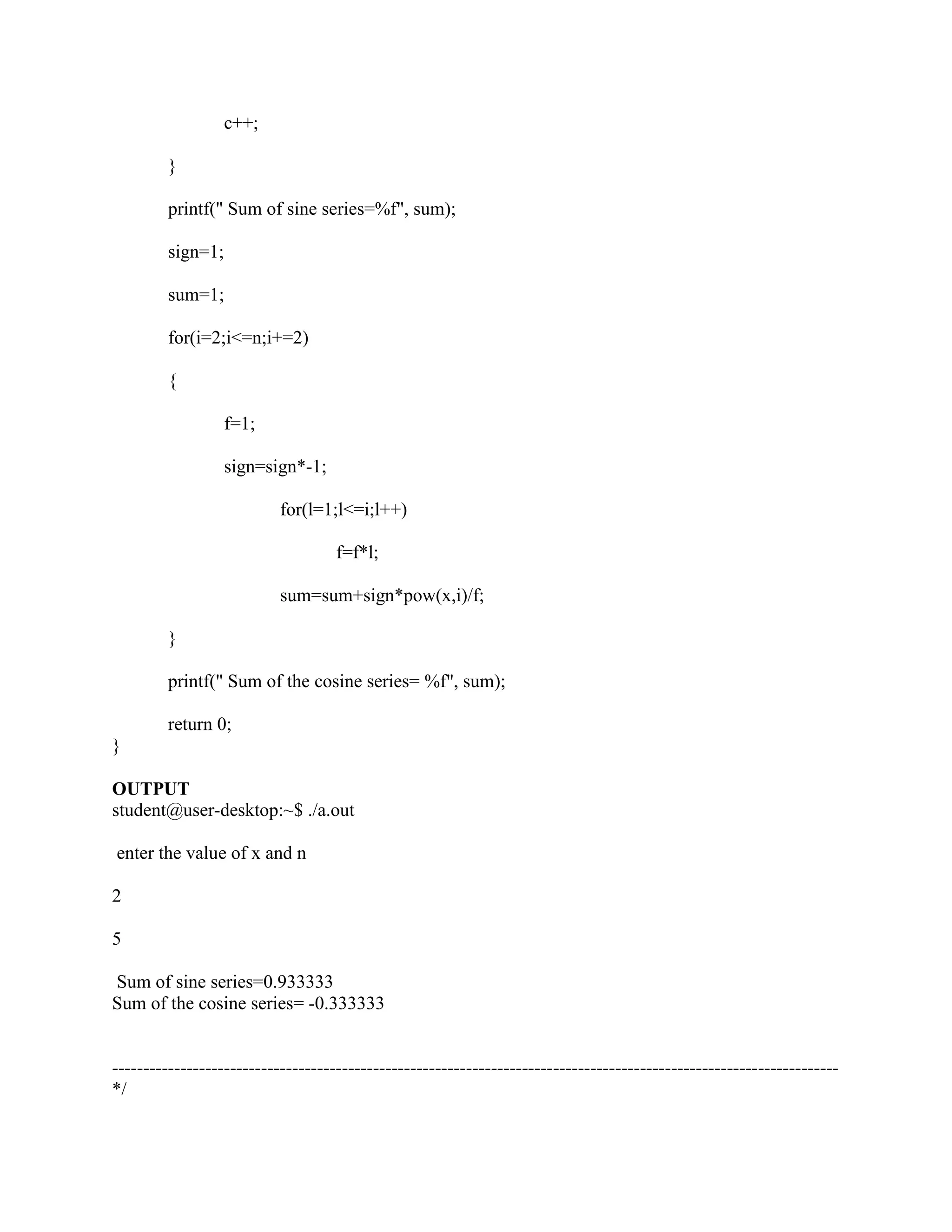 c++;

         }

         printf(" Sum of sine series=%f", sum);

         sign=1;

         sum=1;

         for(i=2;i<=n;i+=2)

         {

                   f=1;

                   sign=sign*-1;

                           for(l=1;l<=i;l++)

                                    f=f*l;

                           sum=sum+sign*pow(x,i)/f;

         }

         printf(" Sum of the cosine series= %f", sum);

         return 0;
}

OUTPUT
student@user-desktop:~$ ./a.out

enter the value of x and n

2

5

Sum of sine series=0.933333
Sum of the cosine series= -0.333333


---------------------------------------------------------------------------------------------------------------------
*/
 