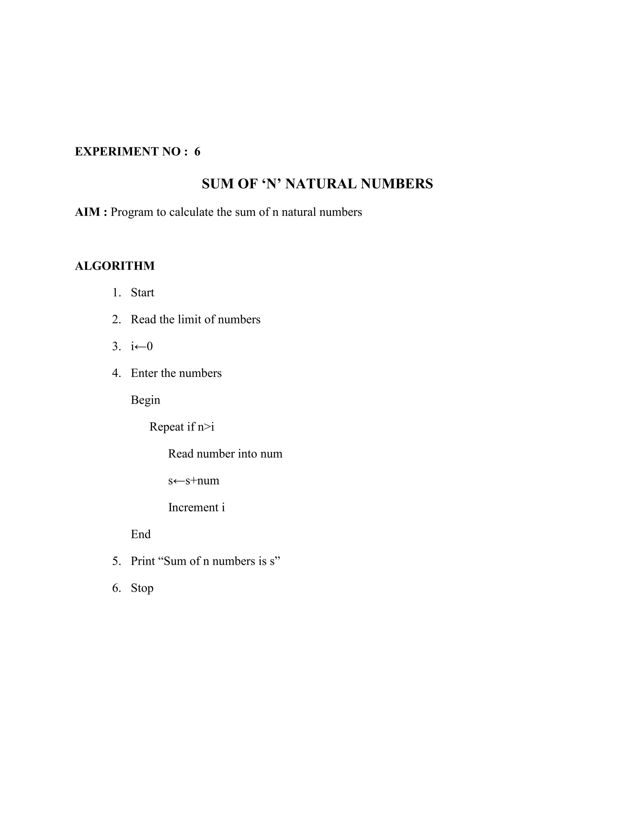 EXPERIMENT NO : 6

                        SUM OF ‘N’ NATURAL NUMBERS
AIM : Program to calculate the sum of n natural numbers



ALGORITHM

       1. Start

       2. Read the limit of numbers

       3. i←0

       4. Enter the numbers

          Begin

              Repeat if n>i

                  Read number into num

                  s←s+num

                  Increment i

          End

       5. Print “Sum of n numbers is s”

       6. Stop
 