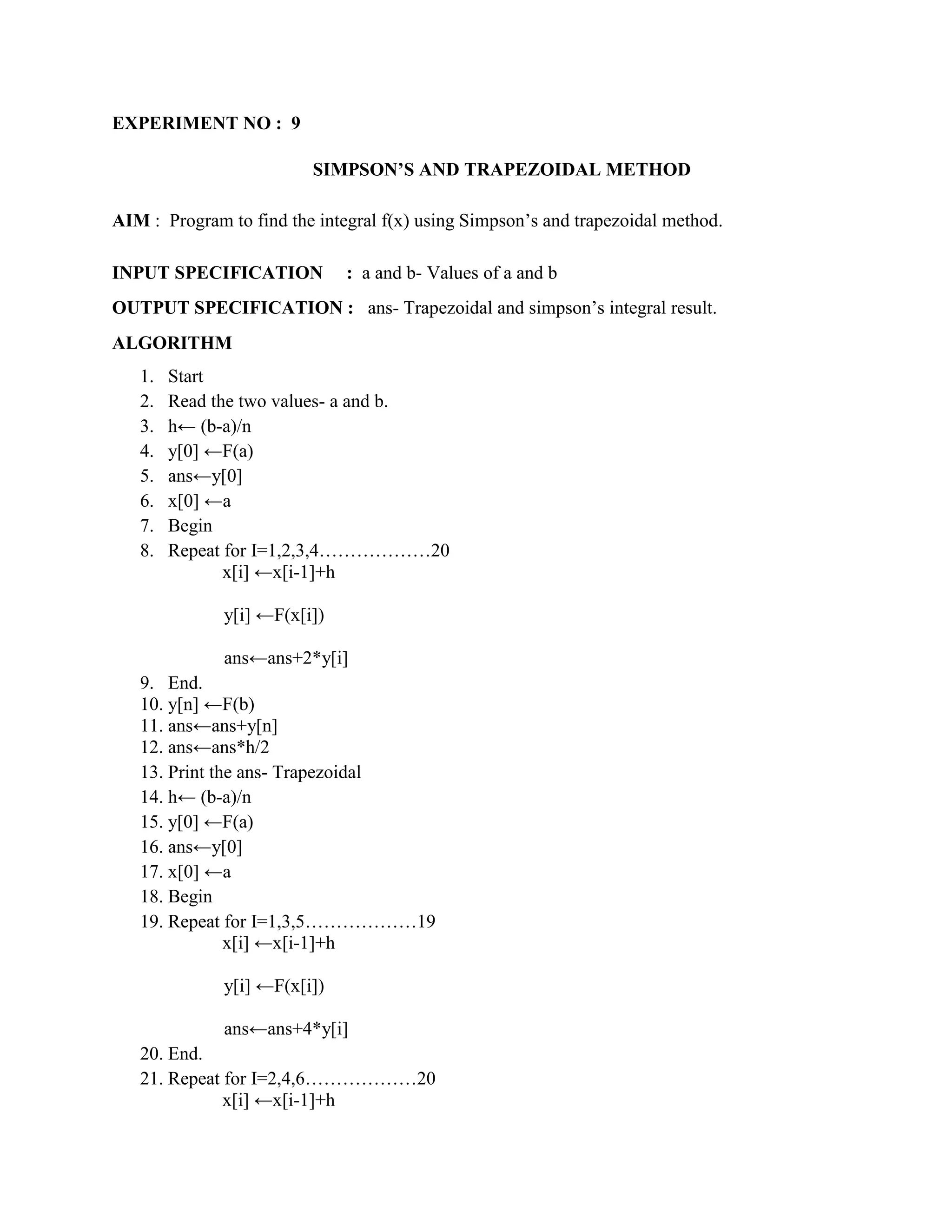 EXPERIMENT NO : 9

                         SIMPSON’S AND TRAPEZOIDAL METHOD

AIM : Program to find the integral f(x) using Simpson‟s and trapezoidal method.

INPUT SPECIFICATION           : a and b- Values of a and b
OUTPUT SPECIFICATION : ans- Trapezoidal and simpson‟s integral result.
ALGORITHM
   1.   Start
   2.   Read the two values- a and b.
   3.   h← (b-a)/n
   4.   y[0] ←F(a)
   5.   ans←y[0]
   6.   x[0] ←a
   7.   Begin
   8.   Repeat for I=1,2,3,4………………20
               x[i] ←x[i-1]+h

              y[i] ←F(x[i])

              ans←ans+2*y[i]
   9. End.
   10. y[n] ←F(b)
   11. ans←ans+y[n]
   12. ans←ans*h/2
   13. Print the ans- Trapezoidal
   14. h← (b-a)/n
   15. y[0] ←F(a)
   16. ans←y[0]
   17. x[0] ←a
   18. Begin
   19. Repeat for I=1,3,5………………19
               x[i] ←x[i-1]+h

              y[i] ←F(x[i])

              ans←ans+4*y[i]
   20. End.
   21. Repeat for I=2,4,6………………20
              x[i] ←x[i-1]+h
 