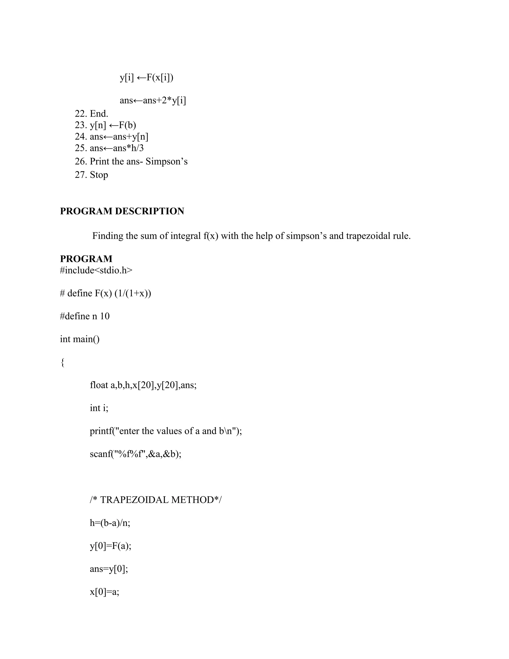 y[i] ←F(x[i])

                 ans←ans+2*y[i]
    22. End.
    23. y[n] ←F(b)
    24. ans←ans+y[n]
    25. ans←ans*h/3
    26. Print the ans- Simpson‟s
    27. Stop


PROGRAM DESCRIPTION

        Finding the sum of integral f(x) with the help of simpson‟s and trapezoidal rule.

PROGRAM
#include<stdio.h>

# define F(x) (1/(1+x))

#define n 10

int main()

{

       float a,b,h,x[20],y[20],ans;

       int i;

       printf("enter the values of a and bn");

       scanf("%f%f",&a,&b);



       /* TRAPEZOIDAL METHOD*/

       h=(b-a)/n;

       y[0]=F(a);

       ans=y[0];

       x[0]=a;
 