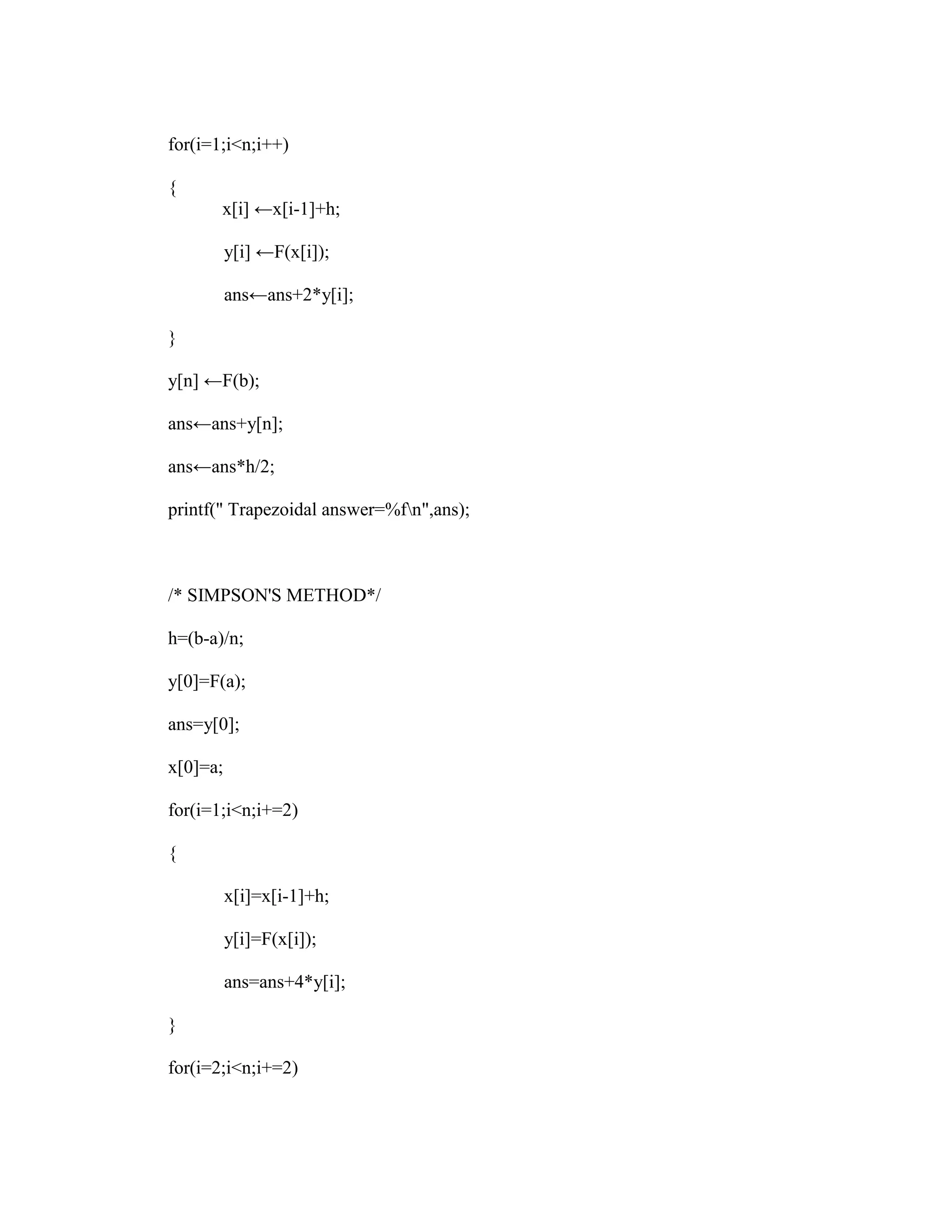 for(i=1;i<n;i++)

{
       x[i] ←x[i-1]+h;

          y[i] ←F(x[i]);

          ans←ans+2*y[i];

}

y[n] ←F(b);

ans←ans+y[n];

ans←ans*h/2;

printf(" Trapezoidal answer=%fn",ans);



/* SIMPSON'S METHOD*/

h=(b-a)/n;

y[0]=F(a);

ans=y[0];

x[0]=a;

for(i=1;i<n;i+=2)

{

          x[i]=x[i-1]+h;

          y[i]=F(x[i]);

          ans=ans+4*y[i];

}

for(i=2;i<n;i+=2)
 