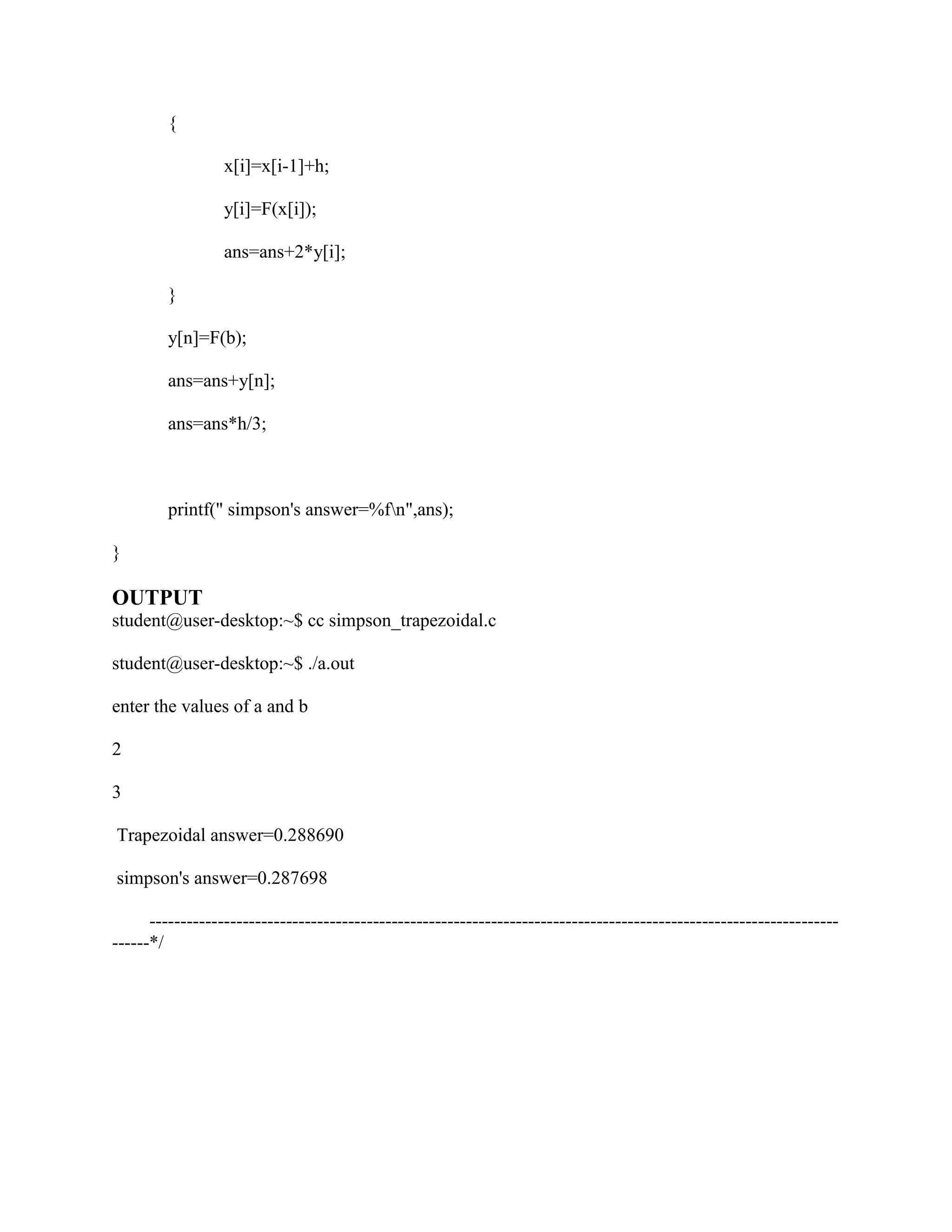 {

                  x[i]=x[i-1]+h;

                  y[i]=F(x[i]);

                  ans=ans+2*y[i];

         }

         y[n]=F(b);

         ans=ans+y[n];

         ans=ans*h/3;



         printf(" simpson's answer=%fn",ans);

}

OUTPUT
student@user-desktop:~$ cc simpson_trapezoidal.c

student@user-desktop:~$ ./a.out

enter the values of a and b

2

3

Trapezoidal answer=0.288690

simpson's answer=0.287698

      ---------------------------------------------------------------------------------------------------------------
------*/
 
