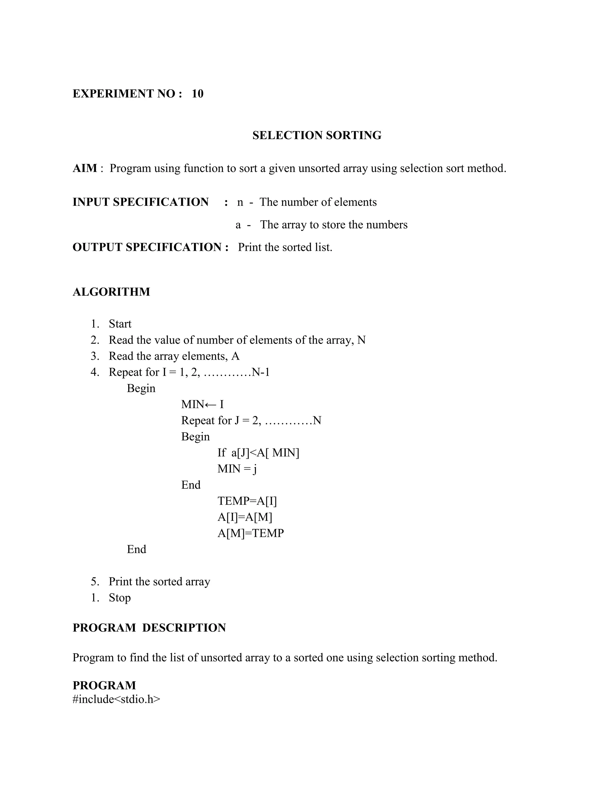 EXPERIMENT NO : 10


                                      SELECTION SORTING

AIM : Program using function to sort a given unsorted array using selection sort method.

INPUT SPECIFICATION             : n - The number of elements
                                  a - The array to store the numbers
OUTPUT SPECIFICATION : Print the sorted list.


ALGORITHM

   1.   Start
   2.   Read the value of number of elements of the array, N
   3.   Read the array elements, A
   4.   Repeat for I = 1, 2, …………N-1
            Begin
                       MIN← I
                       Repeat for J = 2, …………N
                       Begin
                              If a[J]<A[ MIN]
                              MIN = j
                       End
                              TEMP=A[I]
                              A[I]=A[M]
                              A[M]=TEMP
            End

   5. Print the sorted array
   1. Stop

PROGRAM DESCRIPTION

Program to find the list of unsorted array to a sorted one using selection sorting method.

PROGRAM
#include<stdio.h>
 