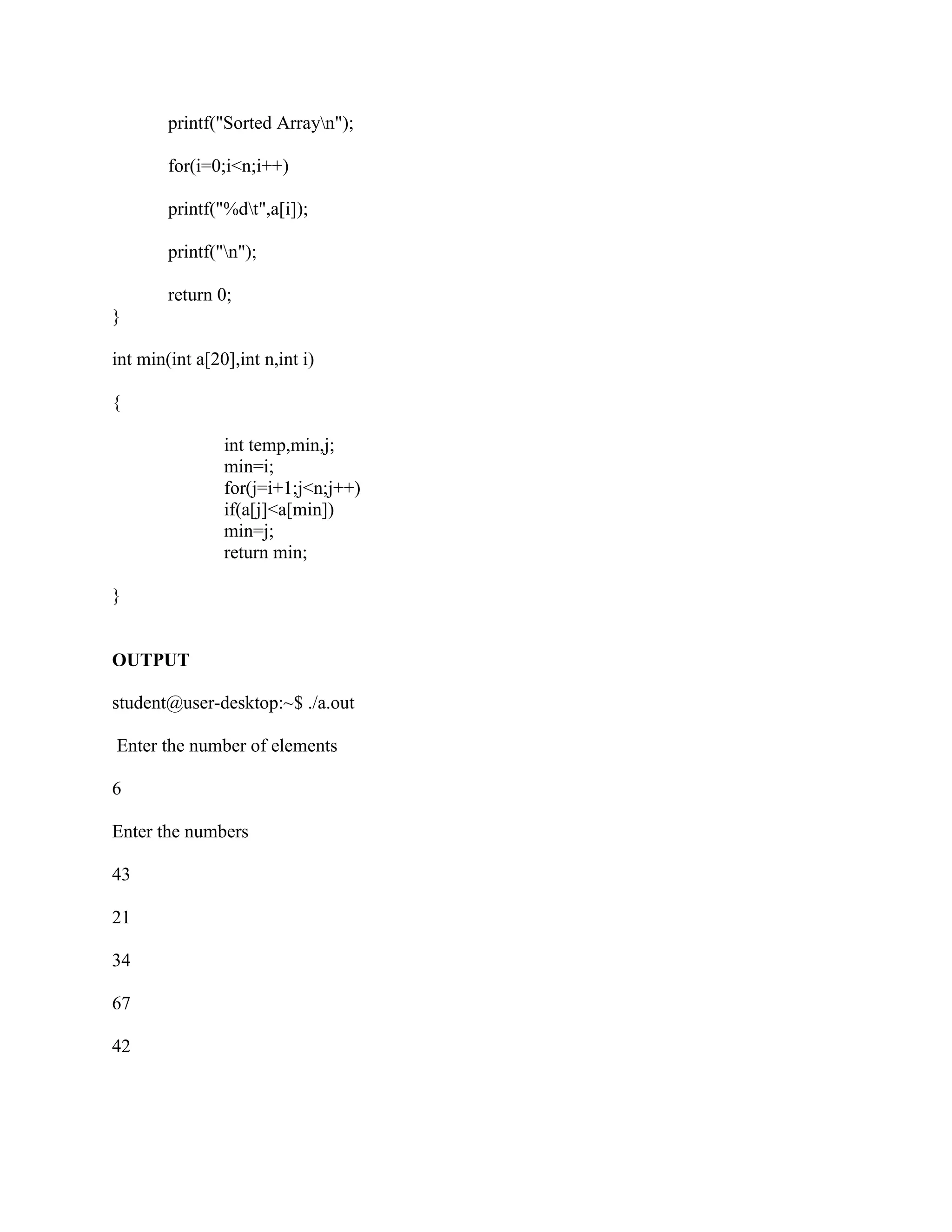 printf("Sorted Arrayn");

        for(i=0;i<n;i++)

        printf("%dt",a[i]);

        printf("n");

        return 0;
}

int min(int a[20],int n,int i)

{

                int temp,min,j;
                min=i;
                for(j=i+1;j<n;j++)
                if(a[j]<a[min])
                min=j;
                return min;

}


OUTPUT

student@user-desktop:~$ ./a.out

Enter the number of elements

6

Enter the numbers

43

21

34

67

42
 