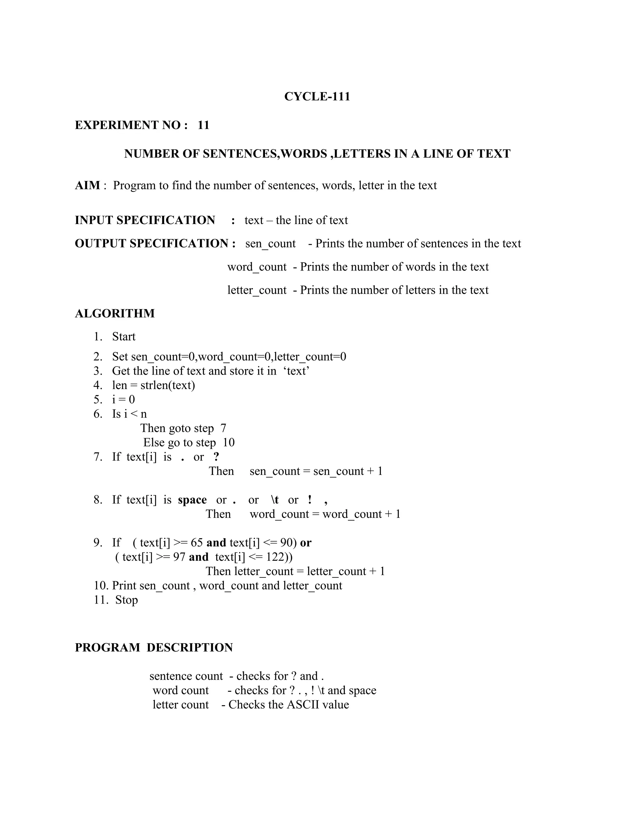 CYCLE-111

EXPERIMENT NO : 11

         NUMBER OF SENTENCES,WORDS ,LETTERS IN A LINE OF TEXT

AIM : Program to find the number of sentences, words, letter in the text

INPUT SPECIFICATION            : text – the line of text
OUTPUT SPECIFICATION : sen_count                - Prints the number of sentences in the text
                              word_count - Prints the number of words in the text
                              letter_count - Prints the number of letters in the text
ALGORITHM
   1. Start
   2. Set sen_count=0,word_count=0,letter_count=0
   3. Get the line of text and store it in „text‟
   4. len = strlen(text)
   5. i=0
   6. Is i < n
             Then goto step 7
             Else go to step 10
   7. If text[i] is . or ?
                           Then sen_count = sen_count + 1

   8. If text[i] is space or .     or t or ! ,
                         Then      word_count = word_count + 1

   9. If ( text[i] >= 65 and text[i] <= 90) or
       ( text[i] >= 97 and text[i] <= 122))
                          Then letter_count = letter_count + 1
   10. Print sen_count , word_count and letter_count
   11. Stop


PROGRAM DESCRIPTION

              sentence count - checks for ? and .
               word count     - checks for ? . , ! t and space
               letter count - Checks the ASCII value
 