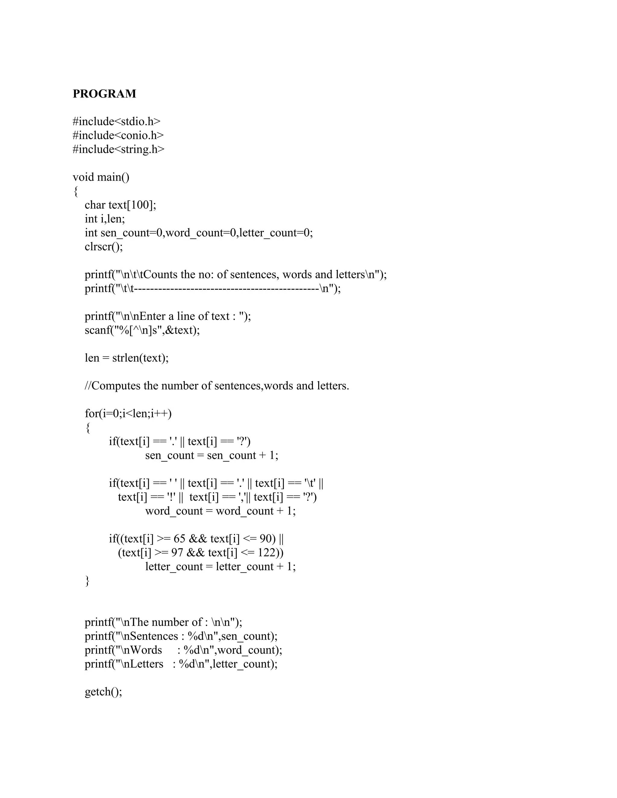 PROGRAM

#include<stdio.h>
#include<conio.h>
#include<string.h>

void main()
{
  char text[100];
  int i,len;
  int sen_count=0,word_count=0,letter_count=0;
  clrscr();

  printf("nttCounts the no: of sentences, words and lettersn");
  printf("tt----------------------------------------------n");

  printf("nnEnter a line of text : ");
  scanf("%[^n]s",&text);

  len = strlen(text);

  //Computes the number of sentences,words and letters.

  for(i=0;i<len;i++)
  {
       if(text[i] == '.' || text[i] == '?')
                sen_count = sen_count + 1;

       if(text[i] == ' ' || text[i] == '.' || text[i] == 't' ||
         text[i] == '!' || text[i] == ','|| text[i] == '?')
                word_count = word_count + 1;

       if((text[i] >= 65 && text[i] <= 90) ||
         (text[i] >= 97 && text[i] <= 122))
                letter_count = letter_count + 1;
  }


  printf("nThe number of : nn");
  printf("nSentences : %dn",sen_count);
  printf("nWords : %dn",word_count);
  printf("nLetters : %dn",letter_count);

  getch();
 