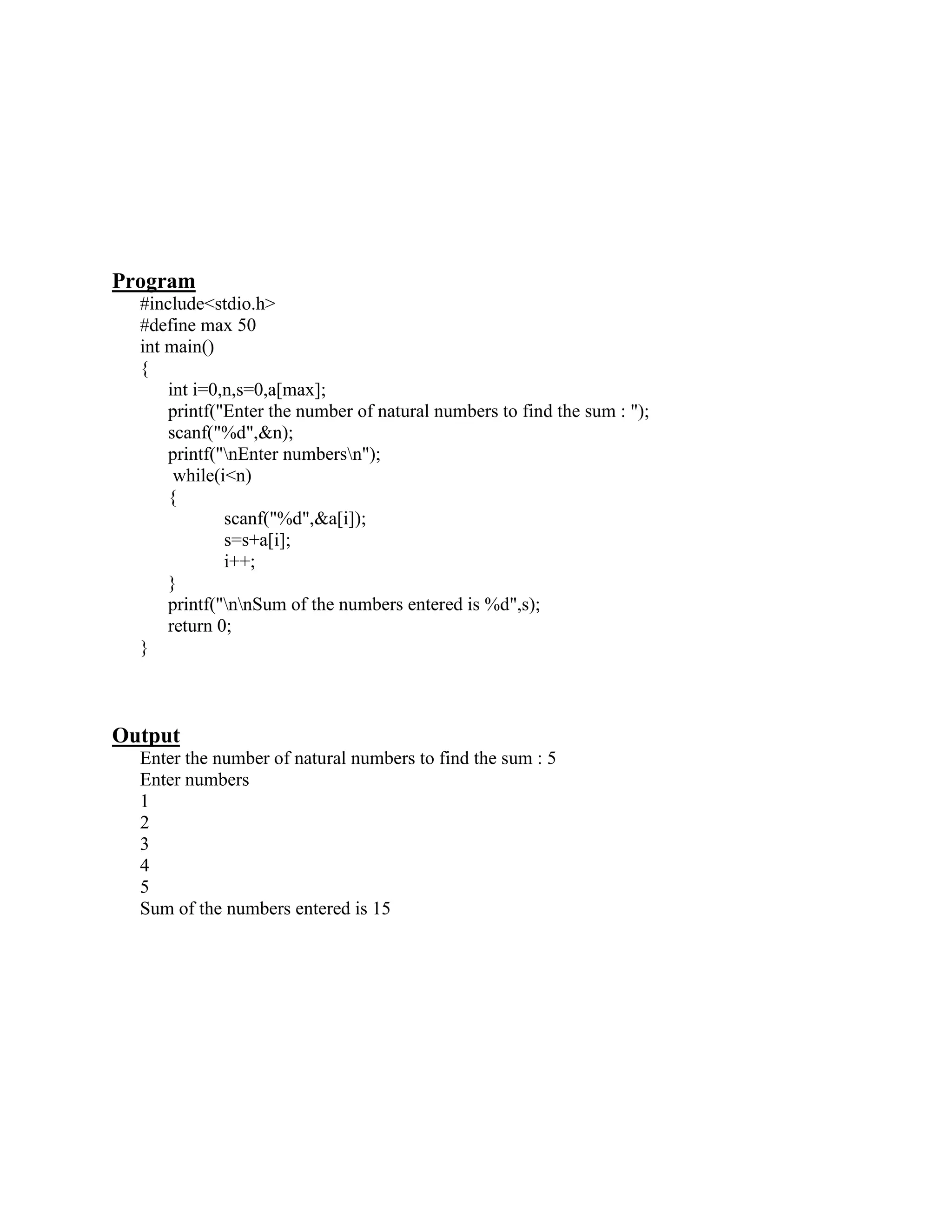 Program
  #include<stdio.h>
  #define max 50
  int main()
  {
      int i=0,n,s=0,a[max];
      printf("Enter the number of natural numbers to find the sum : ");
      scanf("%d",&n);
      printf("nEnter numbersn");
       while(i<n)
      {
              scanf("%d",&a[i]);
              s=s+a[i];
              i++;
      }
      printf("nnSum of the numbers entered is %d",s);
      return 0;
  }



Output
  Enter the number of natural numbers to find the sum : 5
  Enter numbers
  1
  2
  3
  4
  5
  Sum of the numbers entered is 15
 