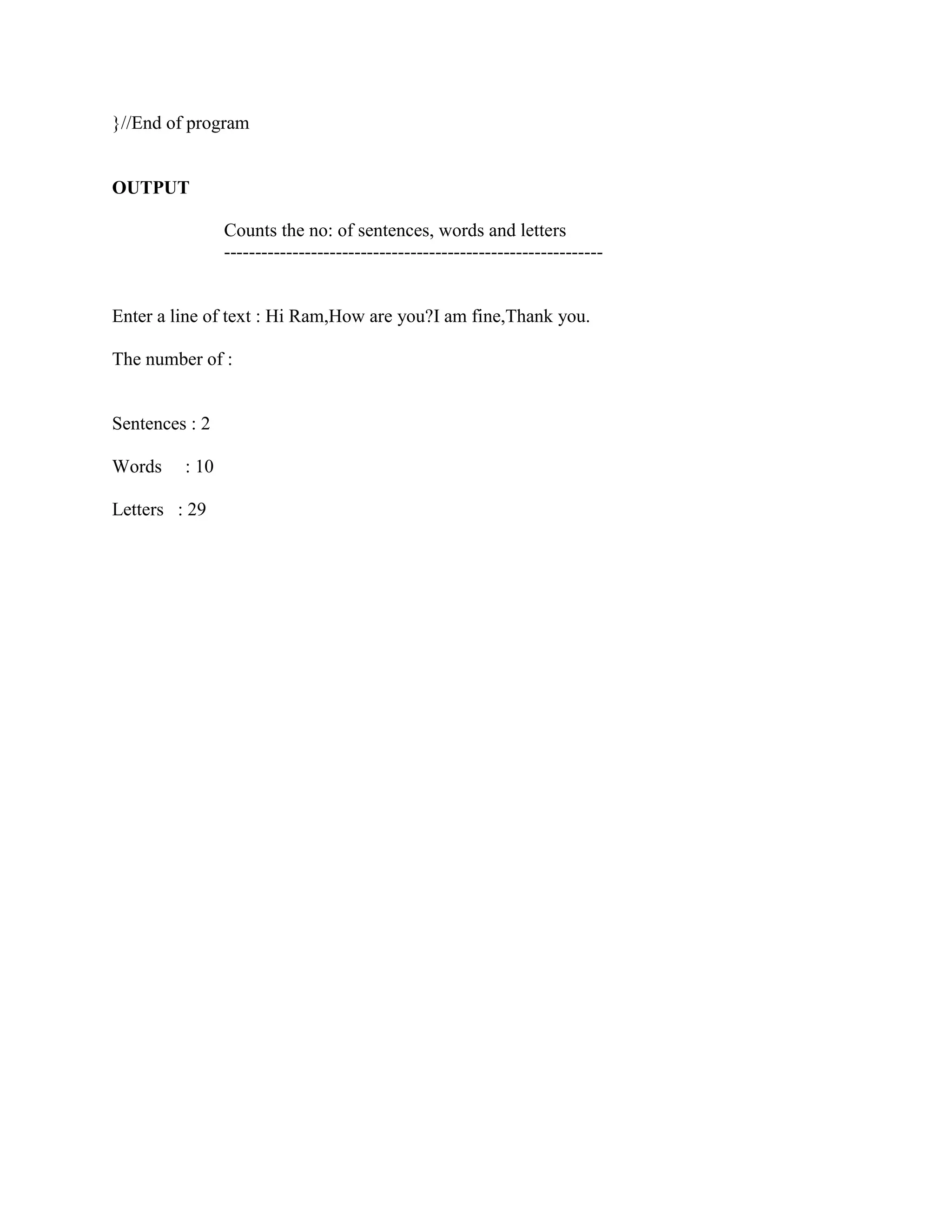 }//End of program


OUTPUT

                Counts the no: of sentences, words and letters
                -------------------------------------------------------------


Enter a line of text : Hi Ram,How are you?I am fine,Thank you.

The number of :


Sentences : 2

Words    : 10

Letters : 29
 