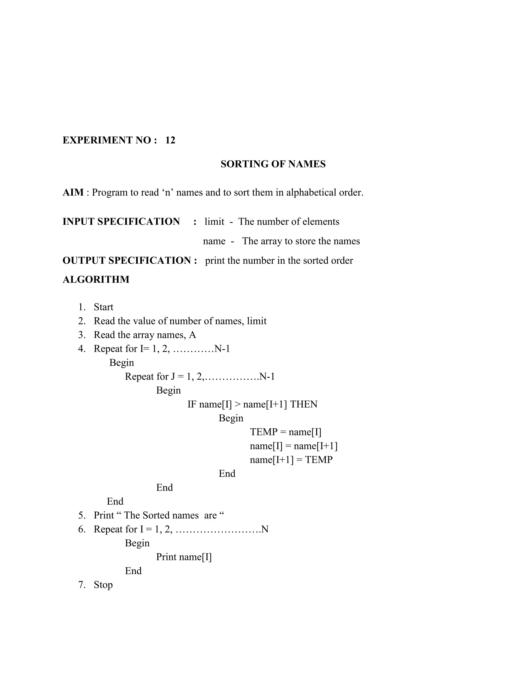 EXPERIMENT NO : 12

                                     SORTING OF NAMES

AIM : Program to read „n‟ names and to sort them in alphabetical order.

INPUT SPECIFICATION           : limit - The number of elements
                                 name - The array to store the names
OUTPUT SPECIFICATION : print the number in the sorted order
ALGORITHM

   1. Start
   2. Read the value of number of names, limit
   3. Read the array names, A
   4. Repeat for I= 1, 2, …………N-1
          Begin
              Repeat for J = 1, 2,…………….N-1
                     Begin
                             IF name[I] > name[I+1] THEN
                                   Begin
                                           TEMP = name[I]
                                           name[I] = name[I+1]
                                           name[I+1] = TEMP
                                   End
                     End
         End
   5. Print “ The Sorted names are “
   6. Repeat for I = 1, 2, …………………….N
              Begin
                     Print name[I]
              End
   7. Stop
 