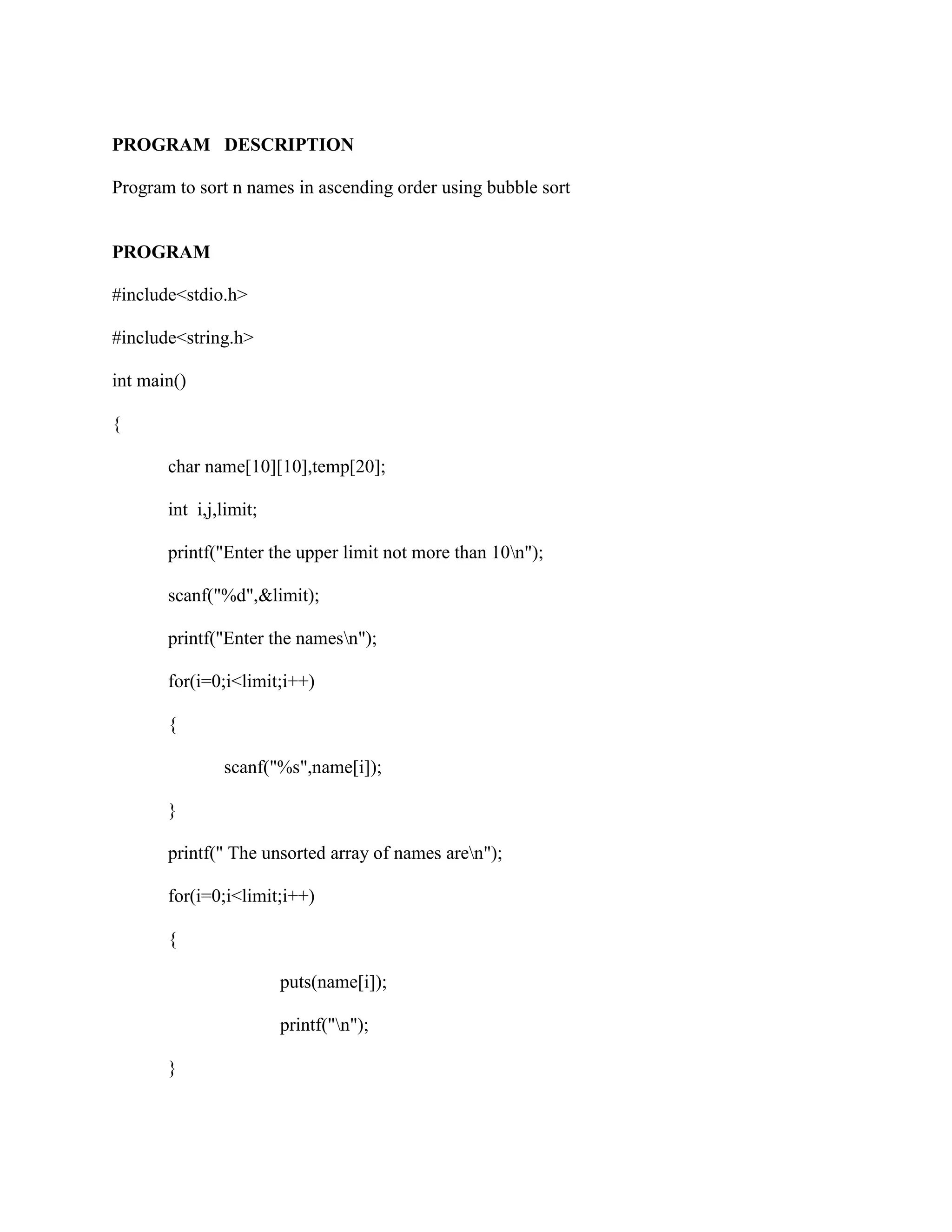 PROGRAM DESCRIPTION

Program to sort n names in ascending order using bubble sort


PROGRAM

#include<stdio.h>

#include<string.h>

int main()

{

       char name[10][10],temp[20];

       int i,j,limit;

       printf("Enter the upper limit not more than 10n");

       scanf("%d",&limit);

       printf("Enter the namesn");

       for(i=0;i<limit;i++)

       {

               scanf("%s",name[i]);

       }

       printf(" The unsorted array of names aren");

       for(i=0;i<limit;i++)

       {

                        puts(name[i]);

                        printf("n");

       }
 