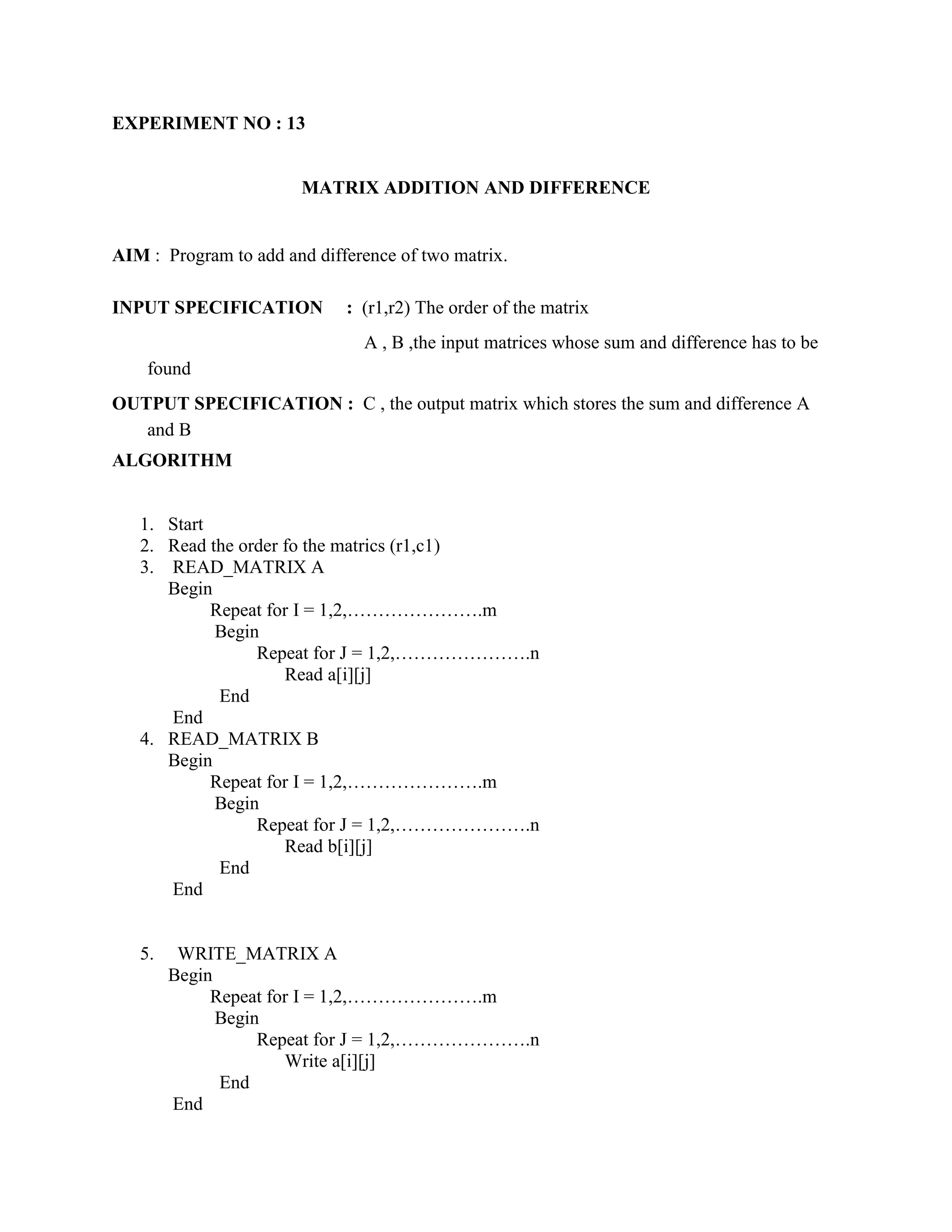 EXPERIMENT NO : 13


                       MATRIX ADDITION AND DIFFERENCE


AIM : Program to add and difference of two matrix.

INPUT SPECIFICATION          : (r1,r2) The order of the matrix
                               A , B ,the input matrices whose sum and difference has to be
    found
OUTPUT SPECIFICATION : C , the output matrix which stores the sum and difference A
   and B
ALGORITHM


   1. Start
   2. Read the order fo the matrics (r1,c1)
   3. READ_MATRIX A
      Begin
            Repeat for I = 1,2,………………….m
            Begin
                 Repeat for J = 1,2,………………….n
                     Read a[i][j]
             End
      End
   4. READ_MATRIX B
      Begin
            Repeat for I = 1,2,………………….m
            Begin
                 Repeat for J = 1,2,………………….n
                     Read b[i][j]
             End
      End


   5.    WRITE_MATRIX A
        Begin
             Repeat for I = 1,2,………………….m
              Begin
                   Repeat for J = 1,2,………………….n
                      Write a[i][j]
              End
        End
 