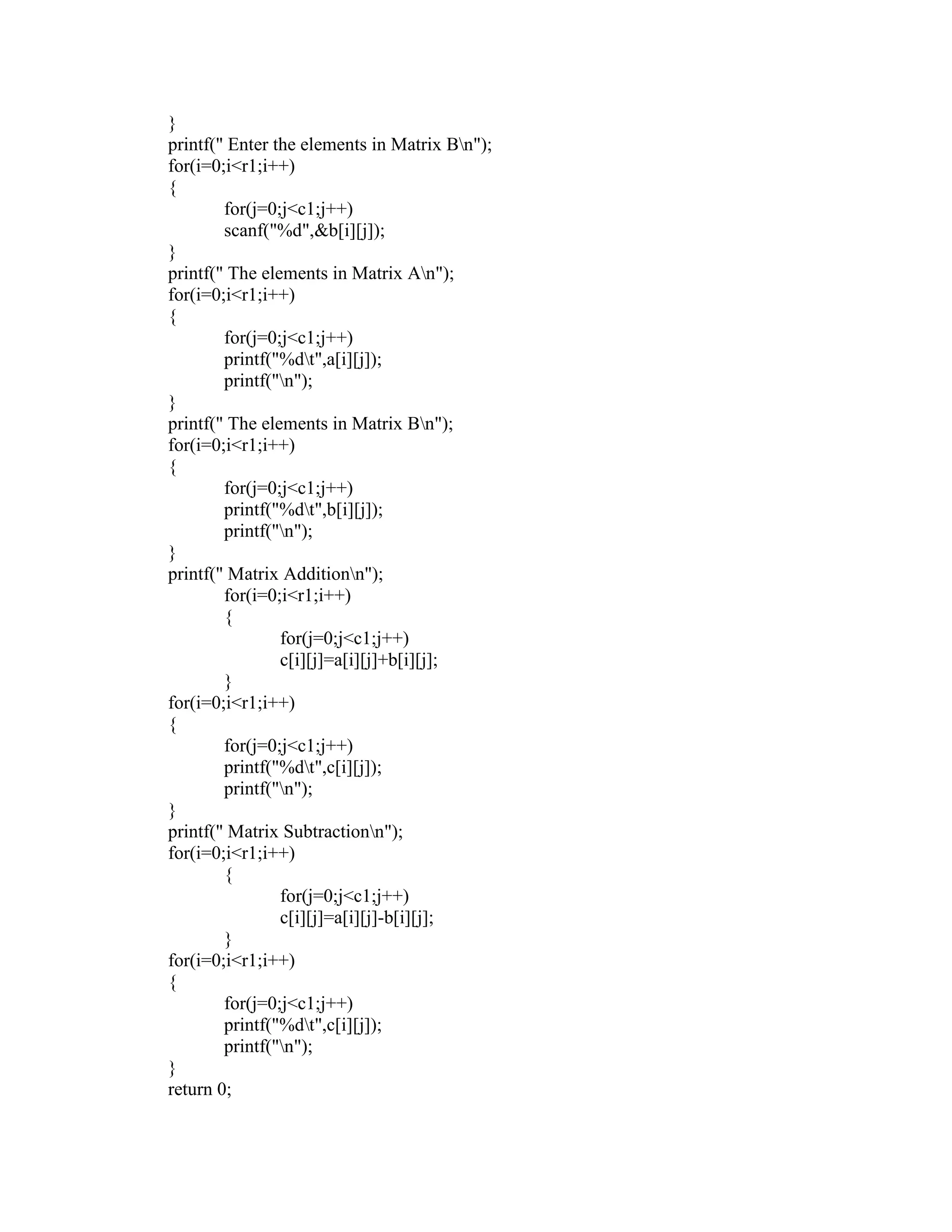 }
printf(" Enter the elements in Matrix Bn");
for(i=0;i<r1;i++)
{
        for(j=0;j<c1;j++)
        scanf("%d",&b[i][j]);
}
printf(" The elements in Matrix An");
for(i=0;i<r1;i++)
{
        for(j=0;j<c1;j++)
        printf("%dt",a[i][j]);
        printf("n");
}
printf(" The elements in Matrix Bn");
for(i=0;i<r1;i++)
{
        for(j=0;j<c1;j++)
        printf("%dt",b[i][j]);
        printf("n");
}
printf(" Matrix Additionn");
        for(i=0;i<r1;i++)
        {
                for(j=0;j<c1;j++)
                c[i][j]=a[i][j]+b[i][j];
        }
for(i=0;i<r1;i++)
{
        for(j=0;j<c1;j++)
        printf("%dt",c[i][j]);
        printf("n");
}
printf(" Matrix Subtractionn");
for(i=0;i<r1;i++)
        {
                for(j=0;j<c1;j++)
                c[i][j]=a[i][j]-b[i][j];
        }
for(i=0;i<r1;i++)
{
        for(j=0;j<c1;j++)
        printf("%dt",c[i][j]);
        printf("n");
}
return 0;
 