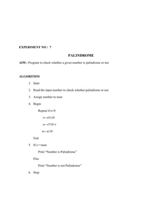 EXPERIMENT NO : 7

                                    PALINDROME
AIM : Program to check whether a given number is palindrome or not



ALGORITHM

       1. Start

       2. Read the input number to check whether palindrome or not

       3. Assign number to num

       4. Begin

              Repeat if n>0

                  r←n%10

                  s←s*10+r

                  n←n/10

          End

       5. If s==num

              Print “Number is Palindrome”

          Else

              Print “Number is not Palindrome”

       6. Stop
 