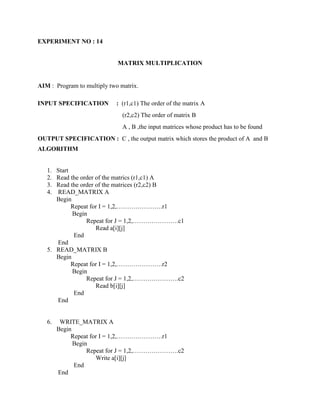 EXPERIMENT NO : 14


                             MATRIX MULTIPLICATION


AIM : Program to multiply two matrix.

INPUT SPECIFICATION         : (r1,c1) The order of the matrix A
                               (r2,c2) The order of matrix B
                               A , B ,the input matrices whose product has to be found
OUTPUT SPECIFICATION : C , the output matrix which stores the product of A and B
ALGORITHM


   1. Start
   2. Read the order of the matrics (r1,c1) A
   3. Read the order of the matrices (r2,c2) B
   4. READ_MATRIX A
      Begin
            Repeat for I = 1,2,………………….r1
            Begin
                 Repeat for J = 1,2,………………….c1
                     Read a[i][j]
             End
      End
   5. READ_MATRIX B
      Begin
            Repeat for I = 1,2,………………….r2
            Begin
                 Repeat for J = 1,2,………………….c2
                     Read b[i][j]
             End
      End


   6.    WRITE_MATRIX A
        Begin
             Repeat for I = 1,2,………………….r1
              Begin
                   Repeat for J = 1,2,………………….c2
                      Write a[i][j]
              End
        End
 