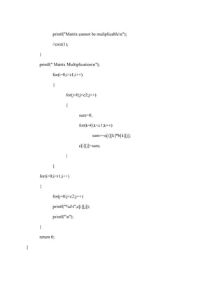 printf("Matrix cannot be muliplicablen");

           //exit(1);

    }

    printf(" Matrix Multiplicationn");

           for(i=0;i<r1;i++)

           {

                   for(j=0;j<c2;j++)

                   {

                           sum=0;

                           for(k=0;k<c1;k++)

                                     sum+=a[i][k]*b[k][j];

                           c[i][j]=sum;

                   }

           }

    for(i=0;i<r1;i++)

    {

           for(j=0;j<c2;j++)

           printf("%dt",c[i][j]);

           printf("n");

    }

    return 0;

}
 