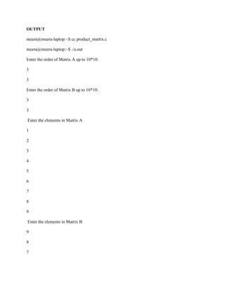 OUTPUT

meera@meera-laptop:~$ cc product_martix.c

meera@meera-laptop:~$ ./a.out

Enter the order of Matrix A up to 10*10:

3

3

Enter the order of Matrix B up to 10*10:

3

3

Enter the elements in Matrix A

1

2

3

4

5

6

7

8

9

Enter the elements in Matrix B

9

8

7
 