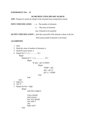 EXPERIMENT NO : 15

                          SEARCHING USING BINARY SEARCH
AIM : Program to search an integer in the unsorted array using binary search.

INPUT SPECIFICATION            : n - The number of elements
                                 a - The array of elements
                                 key- Element to be searched
OUTPUT SPECIFICATION : print the successful if the element is there in the list
                                  Print unsuccessful if element is not found
ALGORITHM

   1. Start
   2. Read the value of number of elements, n
   3. Read the array names, a
   4. Repeat for I= 1, 2, …………N-1
          Begin
             Repeat for J = 1, 2,…………….N-1
                     Begin
                            IF a[I] > a[I+1] THEN
                                    Begin
                                            TEMP = a[I]
                                            a[I] = a[I+1]
                                            a[I+1] = TEMP
                                    End
                     End
         End
   5. high=n-1
   6. low=0
   7. Repeat for low<=high
             Begin
                     mid=(low+high)/2;

                      if key=a[mid]
                      print success
                      else key>a[mid]
                      low=mid+1
                      else
                      high=mid-1
              End
 