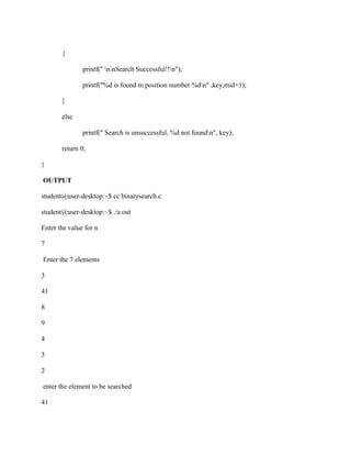 {

               printf(" nnSearch Successful!!n");

               printf("%d is found in position number %dn" ,key,mid+1);

       }

       else

               printf(" Search is unsuccessful, %d not foundn", key);

       return 0;

}

OUTPUT

student@user-desktop:~$ cc binarysearch.c

student@user-desktop:~$ ./a.out

Enter the value for n

7

Enter the 7 elements

3

41

8

9

4

3

2

enter the element to be searched

41
 