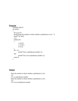 Program
   #include<stdio.h>
   int main()
   {
     int x,r,n,s=0;
     printf("Enter the number to check whether a palindrome or not : ");
     scanf("%d",&n);
     x=n;
     while(n>0)
     {
              r=n%10;
              s=s*10+r;
              n=n/10;
     }
     if(s==x)
              printf("%d is a palindrome number",x);
     else
              printf("%d is not a palindrome number",x);
     return 0;
   }




Output
 Enter the number to check whether a palindrome or not :
 121
 121 is a palindrome number
 Enter the number to check whether a palindrome or not :
 123
 123 is not a palindrome number
 
