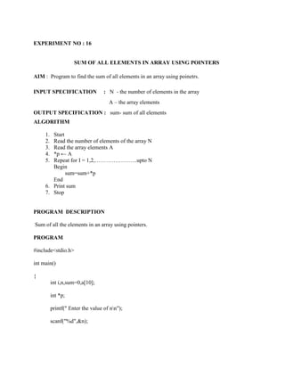 EXPERIMENT NO : 16


                     SUM OF ALL ELEMENTS IN ARRAY USING POINTERS

AIM : Program to find the sum of all elements in an array using poinetrs.

INPUT SPECIFICATION                : N - the number of elements in the array
                                     A – the array elements
OUTPUT SPECIFICATION : sum- sum of all elements
ALGORITHM

     1. Start
     2. Read the number of elements of the array N
     3. Read the array elements A
     4. *p ← A
     5. Repeat for I = 1,2,…………………..upto N
        Begin
              sum=sum+*p
        End
     6. Print sum
     7. Stop


PROGRAM DESCRIPTION

Sum of all the elements in an array using pointers.

PROGRAM

#include<stdio.h>

int main()

{
          int i,n,sum=0,a[10];

          int *p;

          printf(" Enter the value of nn");

          scanf("%d",&n);
 