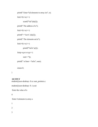 printf(" Enter %d elements to array an", n);

       for(i=0;i<n;i++)

              scanf("%d",&a[i]);

       printf(" The address of a");

       for(i=0;i<n;i++)

       printf("= %un", &a[i]);

       printf(" The elements aren");

       for(i=0;i<n;i++)

              printf("%dn",a[i]);

       for(p=a;p<a+n;p++)

              sum+=*p;

       printf(" n Sum = %dn", sum);


       return 0;

}


 OUTPUT
student@user-desktop:~$ cc sum_pointers.c

student@user-desktop:~$ ./a.out

Enter the value of n

4

Enter 4 elements to array a

1

2

3
 