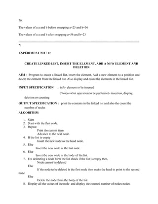 56

The values of a a and b before swapping a=23 and b=56

The values of a a and b after swapping a=56 and b=23

---------------------------------------------------------------------------------------------------------------------
*/

EXPERIMENT NO : 17


     CREATE LINKED LIST, INSERT THE ELEMENT, ADD A NEW ELEMENT AND
                                DELETION

AIM : Program to create a linked list, insert the element, Add a new element to a position and
delete the element from the linked list. Also display and count the elements in the linked list.

INPUT SPECIFICATION                  : info- element to be inserted
                                       Choice- what operation to be performed- insertion, display,
     deletion or counting
OUTPUT SPECIFICATION : print the contents in the linked list and also the count the
   number of nodes
ALGORITHM

   1. Start
   2. Start with the first node.
   3. Repeat
               Print the current item
               Advance to the next node.
   4. If the list is empty
               Insert the new node as the head node.
   5. Else
             Insert the new node as the last node
   6. Else
             Insert the new node in the body of the list.
   7. For deleteting a node form the list check if the list is empty then,
               Node cannot be deleted
      Else
               If the node to be deleted is the first node then make the head to point to the second
node
      Else
               Delete the node from the body of the list.
   8. Display all the values of the node and display the counted number of nodes nodes.
 