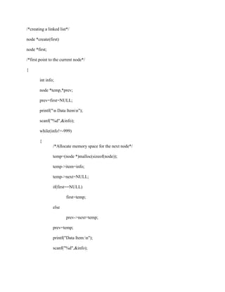 /*creating a linked list*/

node *create(first)

node *first;

/*first point to the current node*/

{

        int info;

        node *temp,*prev;

        prev=first=NULL;

        printf("n Data Itemn");

        scanf("%d",&info);

        while(info!=-999)

        {
                /*Allocate memory space for the next node*/

                temp=(node *)malloc(sizeof(node));

                temp->item=info;

                temp->next=NULL;

                if(first==NULL)

                        first=temp;

                else

                        prev->next=temp;

                prev=temp;

                printf("Data Item:n");

                scanf("%d",&info);
 
