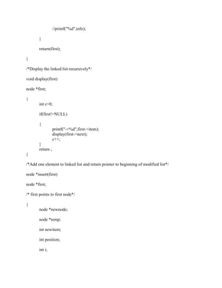 //printf("%d",info);

        }

        return(first);

}

/*Display the linked list recursively*/

void display(first)

node *first;

{
        int c=0;

        if(first!=NULL)

        {
                   printf("->%d",first->item);
                   display(first->next);
                   c++;
        }
        return ;
}

/*Add one element to linked list and return pointer to beginning of modified list*/

node *insert(first)

node *first;

/* first points to first node*/

{
        node *newnode;

        node *temp;

        int newitem;

        int position;

        int i;
 
