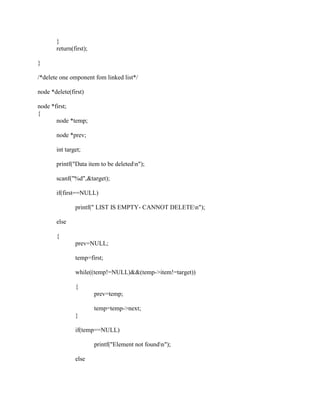}
       return(first);

}

/*delete one omponent fom linked list*/

node *delete(first)

node *first;
{
       node *temp;

       node *prev;

       int target;

       printf("Data item to be deletedn");

       scanf("%d",&target);

       if(first==NULL)

               printf(" LIST IS EMPTY- CANNOT DELETEn");

       else

       {
               prev=NULL;

               temp=first;

               while((temp!=NULL)&&(temp->item!=target))

               {
                        prev=temp;

                        temp=temp->next;
               }

               if(temp==NULL)

                        printf("Element not foundn");

               else
 