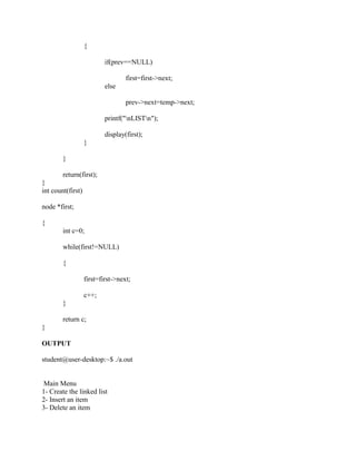 {

                           if(prev==NULL)

                                   first=first->next;
                           else

                                   prev->next=temp->next;

                           printf("nLISTn");

                           display(first);
                   }

        }

        return(first);
}
int count(first)

node *first;

{
        int c=0;

        while(first!=NULL)

        {

                   first=first->next;

                   c++;
        }

        return c;
}

OUTPUT

student@user-desktop:~$ ./a.out


 Main Menu
1- Create the linked list
2- Insert an item
3- Delete an item
 