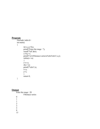 Program
    #include<stdio.h>
    int main()
    {
            int x,y,s=0,n;
            printf("Enter the range : ");
            scanf("%d",&n);
            x=0;y=1;
            printf("nttFibonacci seriesn%dn%dn",x,y);
            while(s<=n)
            {
            s=x+y;
            if(s<=n)
            printf("%dn",s);
            x=y;
            y=s;
            }
            return 0;
    }




Output
   Enter the range : 20
            Fibonacci series
   0
   1
   1
   2
   3
   5
   8
   13
 