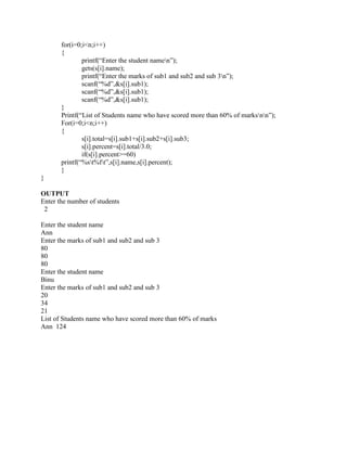 for(i=0;i<n;i++)
       {
               printf(“Enter the student namen”);
               gets(s[i].name);
               printf(“Enter the marks of sub1 and sub2 and sub 3n”);
               scanf(“%d”,&s[i].sub1);
               scanf(“%d”,&s[i].sub1);
               scanf(“%d”,&s[i].sub1);
       }
       Printf(“List of Students name who have scored more than 60% of marksnn”);
       For(i=0;i<n;i++)
       {
               s[i].total=s[i].sub1+s[i].sub2+s[i].sub3;
               s[i].percent=s[i].total/3.0;
               if(s[i].percent>=60)
       printf(“%st%ft”,s[i].name,s[i].percent);
       }
}

OUTPUT
Enter the number of students
 2

Enter the student name
Ann
Enter the marks of sub1 and sub2 and sub 3
80
80
80
Enter the student name
Binu
Enter the marks of sub1 and sub2 and sub 3
20
34
21
List of Students name who have scored more than 60% of marks
Ann 124
 