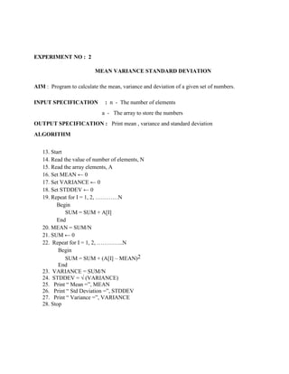 EXPERIMENT NO : 2

                          MEAN VARIANCE STANDARD DEVIATION

AIM : Program to calculate the mean, variance and deviation of a given set of numbers.

INPUT SPECIFICATION           : n - The number of elements
                             a - The array to store the numbers
OUTPUT SPECIFICATION : Print mean , variance and standard deviation
ALGORITHM


   13. Start
   14. Read the value of number of elements, N
   15. Read the array elements, A
   16. Set MEAN ← 0
   17. Set VARIANCE ← 0
   18. Set STDDEV ← 0
   19. Repeat for I = 1, 2, …………N
         Begin
             SUM = SUM + A[I]
         End
   20. MEAN = SUM/N
   21. SUM ← 0
   22. Repeat for I = 1, 2, …………..N
          Begin
             SUM = SUM + (A[I] – MEAN)2
          End
   23. VARIANCE = SUM/N
   24. STDDEV = √ (VARIANCE)
   25. Print “ Mean =”, MEAN
   26. Print “ Std Deviation =”, STDDEV
   27. Print “ Variance =”, VARIANCE
   28. Stop
 