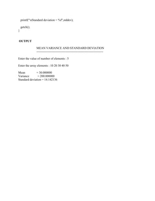 printf("nStandard deviation = %f",stddev);

    getch();
}


OUTPUT

                 MEAN VARIANCE AND STANDARD DEVIATION
                 ------------------------------------------------------------------

Enter the value of number of elements : 5

Enter the array elements : 10 20 30 40 50

Mean          = 30.000000
Variance       = 200.000000
Standard deviation = 14.142136
 