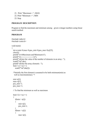 21. Print “Maximum = “, MAX
   22. Print “Minimum = “, MIN
   23. Stop

PROGRAM DESCRIPTION

Program to find the maximum and minimum among given n integer numbers using linear
search method.

PROGRAM

#include<stdio.h>
#include<conio.h>

void main()
{
  int n,i,min=0,max=0,pos_min=0,pos_max=0,a[25];
  clrscr();
  printf("nttMaximum and Minimumn");
  printf("tt-------------------n");
  printf("nEnter the value of the number of elements in an array : ");
  scanf("%d",&n);
  printf("nEnter the array elements : ");
  for(i=1;i<=n;i++)
     scanf("%d",&a[i]);

 /*Initially the first element is assumed to be both minimum(min) as
  well as maximum(max) */

 min=a[1];
 max=a[1];
 pos_min=1;
 pos_max=1;

 // To find the minimum as well as maximum

 for(i=2;i<=n;i++)
 {
    if(min > a[i])
    {
        min=a[i];
        pos_min=i;
    }
    if(max < a[i])
    {
        max=a[i];
 