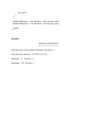 pos_max=i;
        }
    }

    printf("nMinimum = %d tPosition = %dn",min,pos_min);
    printf("nMaximum = %d tPosition = %d",max,pos_max);

    getch();
}



OUTPUT

                                    Maximum and Minimum
                                   --------------------------------

Enter the value of the number of elements in an array : 7

Enter the array elements : 13 74 95 2 17 45 32

Minimum = 2        Position = 4

Maximum = 95 Position = 3
 