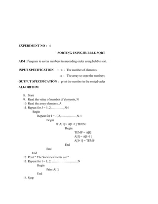EXPERIMENT NO : 4

                              SORTING USING BUBBLE SORT

AIM : Program to sort n numbers in ascending order using bubble sort.

INPUT SPECIFICATION           : n - The number of elements
                                a - The array to store the numbers
OUTPUT SPECIFICATION : print the number in the sorted order
ALGORITHM

   8. Start
   9. Read the value of number of elements, N
   10. Read the array elements, A
   11. Repeat for J = 1, 2, …………N-1
           Begin
               Repeat for I = 1, 2,…………….N-1
                      Begin
                              IF A[I] > A[I+1] THEN
                                      Begin
                                            TEMP = A[I]
                                            A[I] = A[I+1]
                                            A[I+1] = TEMP
                                      End
                      End
          End
   12. Print “ The Sorted elements are “
   13. Repeat for I = 1, 2, …………………….N
               Begin
                      Print A[I]
               End
   14. Stop
 