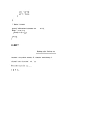a[i] = a[i+1];
                a[i+1] = temp;
            }
        }
    }

    // Sorted elements

    printf("nThe sorted elements are .......nn");
    for(i=1;i<=n;i++)
      printf(" %d ",a[i]);

    getch();
}


OUTPUT


                                         Sorting using Bubble sort
                                       ----------------------------------

Enter the value of the number of elements in the array : 5

Enter the array elements : 5 4 3 2 1

The sorted elements are .......

1 2 3 4 5
 