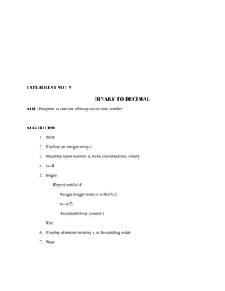 EXPERIMENT NO : 9

                                       BINARY TO DECIMAL
AIM : Program to convert a binary to decimal number .



ALGORITHM

       1. Start

       2. Declare an integer array a

       3. Read the input number n, to be converted into binary

       4. i←0

       5. Begin

              Repeat until n>0

                  Assign integer array a with n%2

                  n←n/2;

                  Increment loop counter i

          End

       6. Display elements in array a in descending order

       7. Stop
 