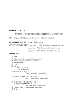 EXPERIMENT NO : 5

         NUMBER OF SENTENCES,WORDS ,LETTERS IN A LINE OF TEXT

AIM : Program to find the number of sentences, words, letter in the text

INPUT SPECIFICATION            : text – the line of text
OUTPUT SPECIFICATION : sen_count               - Prints the number of sentences in the text
                              word_count - Prints the number of words in the text
                              letter_count - Prints the number of letters in the text
ALGORITHM
   23. Start
   24. Set sen_count=0,word_count=0,letter_count=0
   25. Get the line of text and store it in „text‟
   26. len = strlen(text)
   27. i = 0
   28. Is i < n
              Then goto step 7
              Else go to step 10
   29. If text[i] is . or ?
                            Then sen_count = sen_count + 1

   30. If text[i] is space or .   or t or ! ,
                          Then    word_count = word_count + 1

   31. If ( text[i] >= 65 and text[i] <= 90) or
        ( text[i] >= 97 and text[i] <= 122))
                           Then letter_count = letter_count + 1
   32. Print sen_count , word_count and letter_count
   33. Stop
 