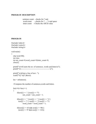 PROGRAM DESCRIPTION

                sentence count - checks for ? and .
                 word count     - checks for ? . , ! t and space
                 letter count - Checks the ASCII value




PROGRAM

#include<stdio.h>
#include<conio.h>
#include<string.h>

void main()
{
  char text[100];
  int i,len;
  int sen_count=0,word_count=0,letter_count=0;
  clrscr();

  printf("nttCounts the no: of sentences, words and lettersn");
  printf("tt----------------------------------------------n");

  printf("nnEnter a line of text : ");
  scanf("%[^n]s",&text);

  len = strlen(text);

  //Computes the number of sentences,words and letters.

  for(i=0;i<len;i++)
  {
       if(text[i] == '.' || text[i] == '?')
                sen_count = sen_count + 1;

       if(text[i] == ' ' || text[i] == '.' || text[i] == 't' ||
         text[i] == '!' || text[i] == ','|| text[i] == '?')
                word_count = word_count + 1;

       if((text[i] >= 65 && text[i] <= 90) ||
         (text[i] >= 97 && text[i] <= 122))
 