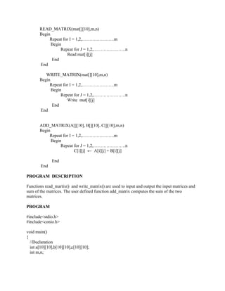 READ_MATRIX(mat[][10],m,n)
       Begin
            Repeat for I = 1,2,………………….m
             Begin
                  Repeat for J = 1,2,………………….n
                     Read mat[i][j]
             End
       End

          WRITE_MATRIX(mat[][10],m,n)
       Begin
            Repeat for I = 1,2,………………….m
             Begin
                  Repeat for J = 1,2,………………….n
                     Write mat[i][j]
             End
       End


       ADD_MATRIX(A[][10], B[][10], C[][10],m,n)
       Begin
            Repeat for I = 1,2,………………….m
             Begin
                  Repeat for J = 1,2,………………….n
                          C[i][j] ← A[i][j] + B[i][j]

              End
        End

PROGRAM DESCRIPTION

Functions read_martix() and write_matrix() are used to input and output the input matrices and
sum of the matrices. The user defined function add_matrix computes the sum of the two
matrices.

PROGRAM

#include<stdio.h>
#include<conio.h>

void main()
{
  //Declaration
  int a[10][10],b[10][10],c[10][10];
  int m,n;
 