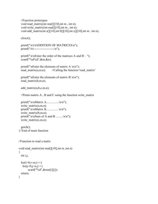 //Function prototypes
    void read_matrix(int mat[][10],int m , int n);
    void write_matrix(int mat[][10],int m , int n);
    void add_matrix(int a[][10],int b[][10],int c[][10],int m , int n);

    clrscr();

    printf("nttADDITION OF MATRICESn");
    printf("tt--------------------n");

    printf("nnEnter the order of the matrices A and B : ");
    scanf("%d%d",&m,&n);

    printf("nEnter the elements of matrix A nn");
    read_matrix(a,m,n);      //Calling the function 'read_matrix'

    printf("nEnter the elements of matrix B nn");
    read_matrix(b,m,n);

    add_matrix(a,b,c,m,n);

    //Prints matrix A , B and C using the function write_matrix

    printf("nnMatrix A................nn");
    write_matrix(a,m,n);
    printf("nnMatrix B................nn");
    write_matrix(b,m,n);
    printf("nnSum of A and B .........nn");
    write_matrix(c,m,n);

  getch();
}//End of main function


//Function to read a matix

void read_matrix(int mat[][10],int m ,int n)
{
  int i,j;

    for(i=0;i<m;i++)
     for(j=0;j<n;j++)
          scanf("%d",&mat[i][j]);
    return;
}
 
