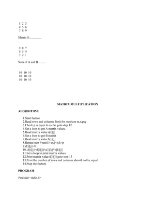 1 2 3
4 5 6
7 8 9

Matrix B................


9 8 7
6 5 4
3 2 1

Sum of A and B .........


10 10 10
10 10 10
10 10 10




                              MATRIX MULTIPLICATION

ALGORITHM:

    1.Start fuction
    2.Read rows and columns limit for matrices m,n,p,q
    3.Check p is equal to n else goto step 12
    4.Set a loop to get A matrix values.
    5.Read matrix value a[i][j]
    6.Set a loop to get B matrix
    7.Read matrix value b[i][j]
    8.Repeat step 9 until i<m,j<n,k<p
    9.d[i][j]=0;
    10. d[i][j]=d[i][j]+a[i][k]*b[k][j]
    11.Set a loop to print matrix values.
    12.Print matrix value d[i][j] goto step 13
    13.Print the number of rows and columns should not be equal
    14.Stop the fuction

PROGRAM

#include <stdio.h>
 